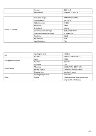 - 40 -
Accuracy -2dB~+2dB
Bit error rate R-S front 1E-3~1E-9
Analog TV Testing
Frequency Range 46MHzMHz~870MHz
Channel Range 1CH~56CH
Added channels Z1~Z43
Resolution 10KHz
Broadband 280KHz
Level measurement range 25dBuV~120 dBuV
Level measurement accuracy -1.5dB+1.5dB
Resolution 0.1 dB
Rectification Peak
Input Resistance 75Ω
C/N
Input signal range >70dBuV
Accuracy -2dBuV~+2dBuV(AC/DC)
Voltage Measurement
Input 0~80V
Accuracy -2V~+2V
Power Supply
DC supply 7.2V
AC supply AC220V/50Hz -10%~+10%
Battery capacity 6 hours of continuous work
Charging time Less than 8 hours
Other
Working temperature -20℃~50℃
Display 128x64 graphical wide temperature
range backlit LCD display
 
