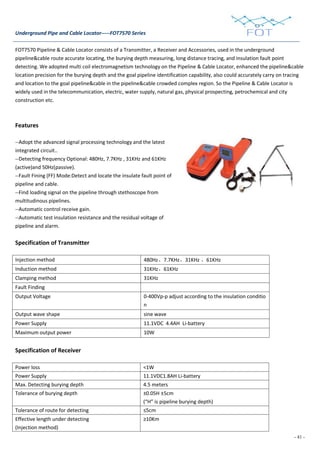 - 41 -
Underground Pipe and Cable Locator-----FOT7570 Series
FOT7570 Pipeline & Cable Locator consists of a Transmitter, a Receiver and Accessories, used in the underground
pipeline&cable route accurate locating, the burying depth measuring, long distance tracing, and insulation fault point
detecting. We adopted multi coil electromagnetism technology on the Pipeline & Cable Locator, enhanced the pipeline&cable
location precision for the burying depth and the goal pipeline identification capability, also could accurately carry on tracing
and location to the goal pipeline&cable in the pipeline&cable crowded complex region. So the Pipeline & Cable Locator is
widely used in the telecommunication, electric, water supply, natural gas, physical prospecting, petrochemical and city
construction etc.
Features
--Adopt the advanced signal processing technology and the latest
integrated circuit..
--Detecting frequency Optional: 480Hz, 7.7KHz , 31KHz and 61KHz
(active)and 50Hz(passive).
--Fault Fining (FF) Mode:Detect and locate the insulate fault point of
pipeline and cable.
--Find loading signal on the pipeline through stethoscope from
multitudinous pipelines.
--Automatic control receive gain.
--Automatic test insulation resistance and the residual voltage of
pipeline and alarm.
Specification of Transmitter
Injection method 480Hz、7.7KHz、31KHz 、61KHz
Induction method 31KHz、61KHz
Clamping method 31KHz
Fault Finding
Output Voltage 0-400Vp-p adjust according to the insulation conditio
n
Output wave shape sine wave
Power Supply 11.1VDC 4.4AH Li-battery
Maximum output power 10W
Specification of Receiver
Power loss <1W
Power Supply 11.1VDC1.8AH Li-battery
Max. Detecting burying depth 4.5 meters
Tolerance of burying depth ±0.05H ±5cm
(“H” is pipeline burying depth)
Tolerance of route for detecting ≤5cm
Effective length under detecting
(Injection method)
≥10Km
 