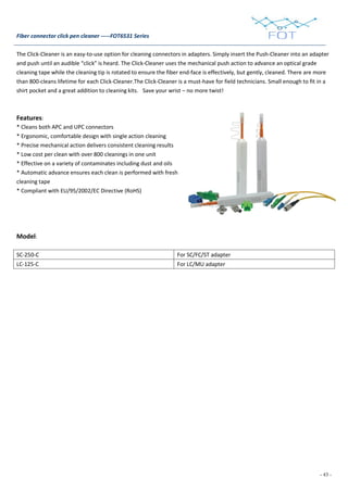 - 43 -
Fiber connector click pen cleaner -----FOT6531 Series
The Click-Cleaner is an easy-to-use option for cleaning connectors in adapters. Simply insert the Push-Cleaner into an adapter
and push until an audible “click” is heard. The Click-Cleaner uses the mechanical push action to advance an optical grade
cleaning tape while the cleaning tip is rotated to ensure the fiber end-face is effectively, but gently, cleaned. There are more
than 800-cleans lifetime for each Click-Cleaner.The Click-Cleaner is a must-have for field technicians. Small enough to fit in a
shirt pocket and a great addition to cleaning kits. Save your wrist – no more twist!
Features:
* Cleans both APC and UPC connectors
* Ergonomic, comfortable design with single action cleaning
* Precise mechanical action delivers consistent cleaning results
* Low cost per clean with over 800 cleanings in one unit
* Effective on a variety of contaminates including dust and oils
* Automatic advance ensures each clean is performed with fresh
cleaning tape
* Compliant with EU/95/2002/EC Directive (RoHS)
Model:
SC-250-C For SC/FC/ST adapter
LC-125-C For LC/MU adapter
 
