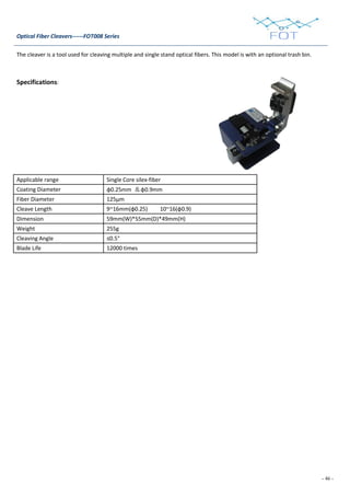 - 46 -
Optical Fiber Cleavers------FOT008 Series
The cleaver is a tool used for cleaving multiple and single stand optical fibers. This model is with an optional trash bin.
Specifications:
Applicable range Single Core silex-fiber
Coating Diameter φ0.25mm ＆φ0.9mm
Fiber Diameter 125μm
Cleave Length 9~16mm(φ0.25) 10~16(φ0.9)
Dimension 59mm(W)*55mm(D)*49mm(H)
Weight 255g
Cleaving Angle ≤0.5°
Blade Life 12000 times
 
