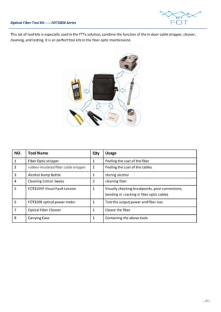 - 47 -
Optical Fiber Tool Kit------FOT5004 Series
This set of tool kits is especially used in the FTTx solution, combine the function of the in-door cable stripper, cleaver,
cleaning, and testing. It is an perfect tool kits in the fiber optic maintenance.
NO. Tool Name Qty Usage
1 Fiber Optic stripper 1 Peeling the coat of the fiber
2 rubber-insulated fiber cable stripper 1 Peeling the coat of the cables
3 Alcohol Bump Bottle 1 storing alcohol
4 Cleaning Cotton Swabs 2 cleaning fiber
5 FOT3105P Visual Fault Locator 1 Visually checking breakpoints, poor connections,
bending or cracking in fiber optic cables
6 FOT3208 optical power meter 1 Test the output power and fiber loss
7 Optical Fiber Cleaver 1 Cleave the fiber
8 Carrying Case 1 Containing the above tools
 