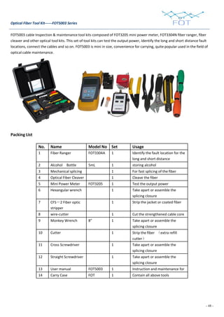 - 48 -
Optical Fiber Tool Kit------FOT5003 Series
FOT5003 cable Inspection & maintenance tool kits composed of FOT3205 mini power meter, FOT3304N fiber ranger, fiber
cleaver and other optical tool kits. This set of tool kits can test the output power, Identify the long and short distance fault
locations, connect the cables and so on. FOT5003 is mini in size, convenience for carrying, quite popular used in the field of
optical cable maintenance.
Packing List
No. Name Model No Set Usage
1 Fiber Ranger FOT3304A 1 Identify the fault location for the
long and short distance
2 Alcohol Bottle 5mL 1 storing alcohol
3 Mechanical splicing 1 For fast splicing of the fiber
4 Optical Fiber Cleaver 1 Cleave the fiber
5 Mini Power Meter FOT3205 1 Test the output power
6 Hexangular wrench 1 Take apart or assemble the
splicing closure
7 CFS－2 Fiber optic
stripper
1 Strip the jacket or coated fiber
8 wire-cutter 1 Cut the strengthened cable core
9 Monkey Wrench 8” 1 Take apart or assemble the
splicing closure
10 Cutter 1 Strip the fiber （extra refill
cutter）
11 Cross Screwdriver 1 Take apart or assemble the
splicing closure
12 Straight Screwdriver 1 Take apart or assemble the
splicing closure
13 User manual FOT5003 1 Instruction and maintenance for
14 Carry Case FOT 1 Contain all above tools
 