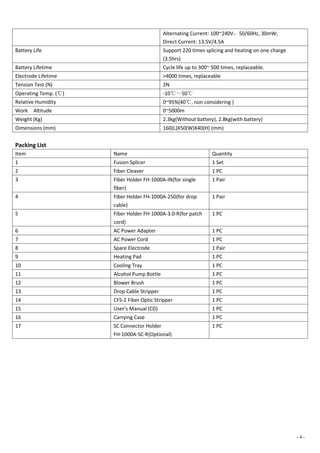 - 4 -
Alternating Current: 100~240V，50/60Hz, 30mW;
Direct Current: 13.5V/4.5A
Battery Life Support 220 times splicing and heating on one charge
(3.5hrs)
Battery Lifetime Cycle life up to 300~ 500 times, replaceable.
Electrode Lifetime >4000 times, replaceable
Tension Test (N) 2N
Operating Temp. (℃) -10℃～50℃
Relative Humidity 0~95%(40℃, non considering )
Work Altitude 0~5000m
Weight (Kg) 2.3kg(Without battery), 2.8kg(with battery)
Dimensions (mm) 160(L)X50(W)X40(H) (mm)
Packing List
Item Name Quantity
1 Fusion Splicer 1 Set
2 Fiber Cleaver 1 PC
3 Fiber Holder FH-1000A-IN(for single
fiber)
1 Pair
4 Fiber Holder FH-1000A-250(for drop
cable)
1 Pair
5 Fiber Holder FH-1000A-3.0-R(for patch
cord)
1 PC
6 AC Power Adapter 1 PC
7 AC Power Cord 1 PC
8 Spare Electrode 1 Pair
9 Heating Pad 1 PC
10 Cooling Tray 1 PC
11 Alcohol Pump Bottle 1 PC
12 Blower Brush 1 PC
13 Drop Cable Stripper 1 PC
14 CFS-2 Fiber Optic Stripper 1 PC
15 User’s Manual (CD) 1 PC
16 Carrying Case 1 PC
17 SC Connector Holder
FH-1000A-SC-R(Optional)
1 PC
 