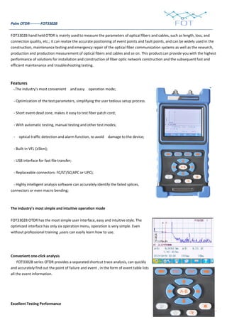 - 5 -
Palm OTDR---------FOT3302B
FOT3302B hand held OTDR is mainly used to measure the parameters of optical fibers and cables, such as length, loss, and
connection quality, etc.; it can realize the accurate positioning of event points and fault points, and can be widely used in the
construction, maintenance testing and emergency repair of the optical fiber communication systems as well as the research,
production and production measurement of optical fibers and cables and so on. This product can provide you with the highest
performance of solutions for installation and construction of fiber optic network construction and the subsequent fast and
efficient maintenance and troubleshooting testing.
Features
--The industry's most convenient and easy operation mode;
- Optimization of the test parameters, simplifying the user tedious setup process.
- Short event dead zone, makes it easy to test fiber patch cord;
- With automatic testing, manual testing and other test modes;
- optical traffic detection and alarm function, to avoid damage to the device;
- Built-in VFL (≥5km);
- USB interface for fast file transfer;
- Replaceable connectors: FC/ST/SC(APC or UPC);
- Highly intelligent analysis software can accurately identify the failed splices,
connectors or even macro bending;
The industry's most simple and intuitive operation mode
FOT3302B OTDR has the most simple user interface, easy and intuitive style. The
optimized interface has only six operation menu, operation is very simple. Even
without professional training ,users can easily learn how to use.
Convenient one-click analysis
FOT3302B series OTDR provides a separated shortcut trace analysis, can quickly
and accurately find out the point of failure and event , in the form of event table lists
all the event information.
Excellent Testing Performance
 
