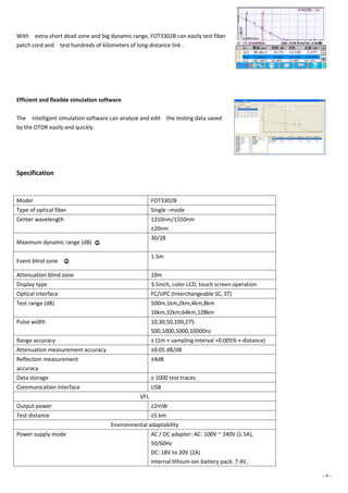 - 6 -
With extra-short dead zone and big dynamic range, FOT3302B can easily test fiber
patch cord and test hundreds of kilometers of long-distance link .
Efficient and flexible simulation software
The intelligent simulation software can analyze and edit the testing data saved
by the OTDR easily and quickly.
Specification
Model FOT3302B
Type of optical fiber Single –mode
Center wavelength 1310nm/1550nm
±20nm
Maximum dynamic range (dB) ○1
30/28
Event blind zone ○2
1.5m
Attenuation blind zone 10m
Display type 3.5inch, color LCD, touch screen operation
Optical interface FC/UPC (Interchangeable SC, ST)
Test range (dB) 500m,1km,2km,4km,8km
16km,32km,64km,128km
Pulse width 10,30,50,100,275
500,1000,5000,10000ns
Range accuracy ± (1m + sampling interval +0.005% × distance)
Attenuation measurement accuracy ±0.05 dB/dB
Reflection measurement
accuracy
±4dB
Data storage ≥ 1000 test traces
Communication interface USB
VFL
Output power ≥2mW
Test distance ≥5 km
Environmental adaptability
Power supply mode AC / DC adapter: AC: 100V ~ 240V (1.5A),
50/60Hz
DC: 18V to 20V (2A)
Internal lithium-ion battery pack: 7.4V,
 