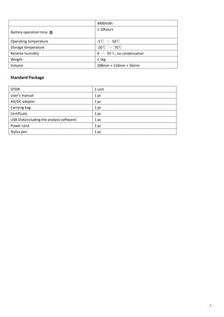 - 7 -
4400mAh
Battery operation time ○3
≥ 10hours
Operating temperature -5℃ ～ 50℃
Storage temperature -20℃ ～ 70℃
Relative humidity 0 ～ 95％, no condensation
Weight ≤ 1kg
Volume 208mm × 110mm × 56mm
Standard Package
OTDR 1 unit
User’s manual 1 pc
AD/DC adapter 1 pc
Carrying bag 1 pc
Certificate 1 pc
USB Disk(including the analysis software) 1 pc
Power cord 1 pc
Stylus pen 1 pc
 