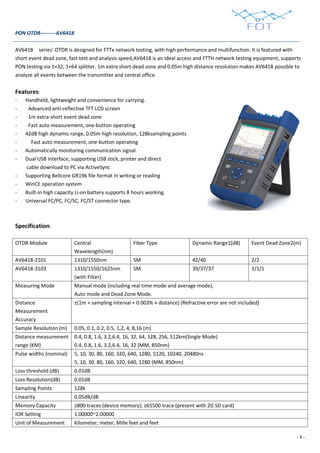 - 8 -
PON OTDR---------AV6418
AV6418 series’ OTDR is designed for FTTx network testing, with high performance and multifunction. It is featured with
short event dead zone, fast test and analysis speed,AV6418 is an ideal access and FTTH network testing equipment, supports
PON testing via 1×32, 1×64 splitter. 1m extra short dead zone and 0.05m high distance resolution makes AV6418 possible to
analyze all events between the transmitter and central office.
Features:
- Handheld, lightweight and convenience for carrying.
- Advanced anti-reflective TFT LCD screen
- 1m extra-short event dead zone
- Fast auto measurement, one-button operating
- 42dB high dynamic range, 0.05m high resolution, 128ksampling points
- Fast auto measurement, one-button operating
- Automatically monitoring communication signal.
- Dual USB interface, supporting USB stick, printer and direct
cable download to PC via ActiveSync
- Supporting Bellcore GR196 file format in writing or reading
- WinCE operation system
- Built-in high capacity Li-on battery supports 8 hours working.
- Universal FC/PC, FC/SC, FC/ST connector type.
Specification:
OTDR Module Central
Wavelength(nm)
Fiber Type Dynamic Range1(dB) Event Dead Zone2(m)
AV6418-2101 1310/1550nm SM 42/40 2/2
AV6418-3103 1310/1550/1625nm
(with Filter)
SM 39/37/37 1/1/1
Measuring Mode Manual mode (including real time mode and average mode),
Auto mode and Dead Zone Mode.
Distance
Measurement
Accuracy
±(1m + sampling interval + 0.003% × distance) (Refractive error are not included)
Sample Resolution (m) 0.05, 0.1, 0.2, 0.5, 1,2, 4, 8,16 (m)
Distance measurement
range (KM)
0.4, 0.8, 1.6, 3.2,6.4, 16, 32, 64, 128, 256, 512km(Single Mode)
0.4, 0.8, 1.6, 3.2,6.4, 16, 32 (MM, 850nm)
Pulse widths (nominal) 5, 10, 30, 80, 160, 320, 640, 1280, 5120, 10240, 20480ns
5, 10, 30, 80, 160, 320, 640, 1280 (MM, 850nm)
Loss threshold (dB) 0.01dB
Loss Resolution(dB) 0.01dB
Sampling Points 128k
Linearity 0.05dB/dB
Memory Capacity ≥800 traces (device memory); ≥65500 trace (present with 2G SD card)
IOR Setting 1.00000~2.00000
Unit of Measurement Kilometer; meter, Mille feet and feet
 