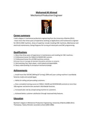 Mohamed Ali Ahmed
Mechanical Production Engineer
Career summary
I hold a degree in mechanical production engineering from the University of Benha (2011).
I have more than three years of experience working as Applications and maintenance engineer
for CNC & EDM machines. Areas of expertise include installing CNC machines, (Mechanical and
electrical) maintenance, Doing Programs for turning all metal parts and CNC programming.
Qualifications
1- More than three years of experience in maintenance and installing for CNC machines.
2- Professional trainer for FANUC & FAGOR CNC controls.
3- Professional trainer for all EDM machines controls.
4-Knows how to manage all standard discipline activities on projects.
5- Hard working, fast, team player, multi-tasked and dependable.
6- Deep understanding of conceptual mechanical design.
Achievements
. Install more than 30 CNC (Milling & Turning), EDM and Laser cutting machine in worldwide
factories inside and outside Egypt.
. Ability for selling and persuading customers.
. Give a complete training course on FANUC, FAGOR and HEIDENHAIN controls to more than
100 engineer and technicians worked in Worldwide factories.
. Increased sales rate by compensating machine to customers.
. Achieved better customer satisfaction through improved help features.
Education
Bachelor’s degree in Mechanical Production Engineering, University of Benha (2006-2011).
Thanaweya, Tabary Sheraton secondary school (2003-2006)
 