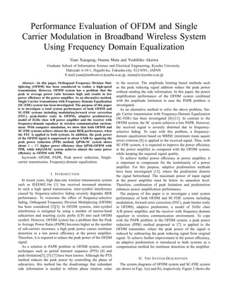 Performance Evaluation of OFDM and Single
Carrier Modulation in Broadband Wireless System
Using Frequency Domain Equalization
Yuan Xiaogeng, Osamu Muta and Yoshihiko Akaiwa
Graduate School of Information Science and Electrical Engineering, Kyushu University
Hakozaki 6-10-1, Higashi-ku, Fukuoka-city, 812-8581, JAPAN
E-mail:yuan@mobcom.is.kyushu-u.ac.jp, muta@is.kyushu-u.ac.jp
Abstract— In this paper, Orthogonal Frequency Division Mul-
tiplexing (OFDM) has been considered to realize a high-speed
transmission. However, OFDM system has a problem that the
peak to average power ratio becomes high and results in low
power efﬁciency at the power ampliﬁer. As an alternative method,
Single Carrier transmission with Frequency Domain Equalization
(SC-FDE) system has been investigated. The purpose of this paper
is to investigate a total system performance of both OFDM and
SC-FDE systems including modulation,forward error correction
(FEC), peak-limiter (only in OFDM), adaptive predistorter,a
model of 2GHz class A/B power ampliﬁer and the receiver with
frequency-domain equalizer in wireless communication environ-
ment. With computer simulation, we show that both OFDM and
SC-FDE systems achieve almost the same BER performance, when
the FEC is applied to both systems. In addition, the peak power
of the OFDM signal is suppressed to about 6.5dB by applying the
peak power reduction (PPR) method. QPSK-SC system shows
about 3 ∼ 8% higher power efﬁciency than QPSK-OFDM with
PPR, while 64QAM-SC system achieves almost the same power
efﬁciency as OFDM with PPR.
keywords−OFDM, PAPR, Peak power reduction, Single-
carrier transmission, Frequency-domain equalization.
I. INTRODUCTION
In recent years, high data-rate wireless transmission system
such as IEEE802.16e [1] has received increased attention.
In such a high speed transmission, inter-symbol interference
caused by frequency-selective fading severely degrades BER
performance. To overcome the effect of frequency-selective
fading, Orthogonal Frequency Division Multiplexing (OFDM)
has been considered [2][3]: In OFDM systems, inter-symbol
interference is mitigated by using a number of narrow-band
subcarriers and inserting cyclic preﬁx (CP) into each OFDM
symbol. However, OFDM system has a problem that the Peak
to Average Power Ratio (PAPR) becomes higher as the number
of sub-carriers increases; a high peak power causes nonlinear
distortion or a low power efﬁciency at the power ampliﬁer.
Therefore, it is required to reduce the peak power of the OFDM
signal.
As a solution to PAPR problem in OFDM system, several
techniques such as partial transmit sequence (PTS) [4] and
peak-limitation[3], [5]-[7] have been known. Although the PTS
method reduces the peak power by controlling the phase of
subcarriers, this method has the disadvantage that redundant
side information is needed to inform phase rotation value
to the receiver. The amplitude limiting based methods such
as the peak reducing signal addition reduce the peak power
without sending the side information. In this paper, the power
ampliﬁcation performance of the OFDM system combined
with the amplitude limitation to ease the PAPR problem is
investigated.
As an alternative method to solve the above problem, Sin-
gle Carrier transmission with Frequency-Domain Equalization
(SC-FDE) has been investigated [8]-[11]. In contrast to the
OFDM system, the SC system achieves a low PAPR. However,
the received signal is severely distorted due to frequency-
selective fading. To cope with this problem, a frequency-
domain equalization based on MMSE (minimum mean square
error) criterion [8] is applied to the received signal. Thus, with
SC-FDE system, it is expected to improve the power efﬁciency
at the power ampliﬁer as compared with the OFDM system,
while keeping the required signal quality.
To achieve further power efﬁciency at power ampliﬁer, it
is important to compensate for the nonlinearity of a power
ampliﬁer. For this purpose, adaptive predistortion methods
have been investigated [12], where the predistorter distorts
the signal beforehand. The maximum power of input signal
at the power ampliﬁer must be below its saturation level.
Therefore, combination of peak limitation and predistortion
enhances power ampliﬁcation performance.
The purpose of this paper is to investigate a total system
performance of both OFDM and SC-FDE systems including
modulation, forward error correction (FEC), peak-limiter (only
in OFDM), adaptive predistorter, a model of 2GHz class
A/B power ampliﬁer and the receiver with frequency-domain
equalizer in wireless communication environment. To cope
with the PAPR problem in the OFDM system, a peak power
reduction (PPR) method proposed in [7] is applied to the
OFDM transmitter, where the peak power of the signal is
reduced by subtracting the peak reducing signal from original
signal. To achieve further improvement in the power efﬁciency,
an adaptive predistortion is introduced to both systems as a
compensation method for nonlinear distortion at the ampliﬁer.
II. THE SYSTEM DESCRIPTION
The system diagrams of OFDM system and SC-FDE system
are shown in Figs. 1(a) and (b), respectively. Figure 2 shows the
 