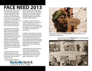 FACE NEED 2013The 2013 judges were Manchester
Mayor Leo Diana, Dr. Sandra Palmer,
Interim Dean of Academic Affairs at
Manchester Community College,
and Beth Stafford, Executive Direc-
tor/CEO of MACC Charities.
$11,000 was raised through the
support of sponsors, an art auction
and assorted donations on the
evening of the event. We welcomed
new supporters and volunteers and
increased our exposure in the
community.
A variety of committed community
businesses and individuals support-
ed this event. All of the art was sold
on the night of the event, with a
series of photographs exploring the
relationship between mental health
and poverty from a Manchester
High School student fetching the
highest bid.
Looking ahead, we will incorporate
more community groups and
schools in the creation of the art
and look forward to opening the
gallery doors to the community
again on November 13, 2014.
On November 7, 2013 our first-
annual Face the Need event
took place at the MCC Gallery
on Main in Manchester. The
inspiration for the fundraiser/-
friend-raiser was to engage our
community in a new way, by
combining art with mission in a
public place where people
could stop in and enjoy food,
music and student artwork.
Students from East Catholic
High School and Manchester
High School were asked to
create a piece of art in their
preferred medium based on
their interpretation of the“Face
of Need”in our community.
Submissions ranged from
painting and photography to
graphic arts. There was also a
student/faculty collaborative
pottery project with the theme
of“Love turns need into abun-
dance.”
Judges were asked to come
early and review the work,
rating each piece and compiling
their responses to reveal the
“Judge’s Choice”.
People’s Choice Award: “I’m Not Invisible” by Kaitlin Hollinger from
East Catholic High School
Judge’s Choice Award: “Matthew 25” by Grace Mazzarella
from East Catholic High School
Face the Need Premiere Sponsor:
 