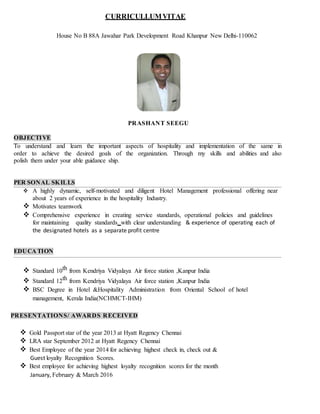 CURRICULLUMVITAE
House No B 88A Jawahar Park Development Road Khanpur New Delhi-110062
OBJECTIVE
PRASHANT SEEGU
To understand and learn the important aspects of hospitality and implementation of the same in
order to achieve the desired goals of the organization. Through my skills and abilities and also
polish them under your able guidance ship.
PER SONAL SKILLS
 A highly dynamic, self-motivated and diligent Hotel Management professional offering near
about 2 years of experience in the hospitality Industry.
 Motivates teamwork
 Comprehensive experience in creating service standards, operational policies and guidelines
for maintaining quality standards with clear understanding & experience of operating each of
the designated hotels as a separate profit centre
EDUCA TION
 Standard 10th from Kendriya Vidyalaya Air force station ,Kanpur India
 Standard 12th from Kendriya Vidyalaya Air force station ,Kanpur India
 BSC Degree in Hotel &Hospitality Administration from Oriental School of hotel
management, Kerala India(NCHMCT-IHM)
PRESENTATIONS/ AWARDS RECEIVED
 Gold Passport star of the year 2013 at Hyatt Regency Chennai
 LRA star September 2012 at Hyatt Regency Chennai
 Best Employee of the year 2014 for achieving highest check in, check out &
Guest loyalty Recognition Scores.
 Best employee for achieving highest loyalty recognition scores for the month
January, February & March 2016
 
