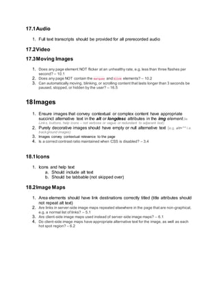 17.1Audio
1. Full text transcripts should be provided for all prerecorded audio
17.2Video
17.3Moving Images
1. Does any page element NOT flicker at an unhealthy rate, e.g. less than three flashes per
second? – 10.1
2. Does any page NOT contain the marquee and blink elements? – 10.2
3. Can automatically moving, blinking, or scrolling content that lasts longer than 3 seconds be
paused, stopped, or hidden by the user? – 16.5
18Images
1. Ensure images that convey contextual or complex content have appropriate
succinct alternative text in the alt or longdesc attributes in the img element (ie.
Links, buttons, help icons – not verbose or vague or redundant to adjacent text)
2. Purely decorative images should have empty or null alternative text (e.g. alt=”” i.e.
background images)
3. Images convey contextual relevance to the page
4. Is a correct contrast ratio maintained when CSS is disabled? – 3.4
18.1Icons
1. Icons and help text
a. Should include alt text
b. Should be tabbable (not skipped over)
18.2Image Maps
1. Area elements should have link destinations correctly titled (title attributes should
not repeat alt text)
2. Are links in server-side image maps repeated elsewhere in the page that are non-graphical,
e.g. a normal list of links? – 5.1
3. Are client-side image maps used instead of server-side image maps? – 6.1
4. Do client-side image maps have appropriate alternative text for the image, as well as each
hot spot region? – 6.2
 