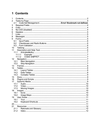1 Contents
1 Contents.................................................................................................................................2
2 Tasks by Page ......................................................................................................................4
2.1 Code Set Management............................................Error! Bookmark not defined.
3 Required Fields.....................................................................................................................4
4 Color.......................................................................................................................................4
5 No CSS (disabled) ...............................................................................................................4
6 Headers .................................................................................................................................5
7 Links .......................................................................................................................................5
8 Messages ..............................................................................................................................5
9 Forms .....................................................................................................................................5
9.1 Input Fields .....................................................................................................................6
9.2 Checkboxes and Radio Buttons ..................................................................................6
9.3 Form Validation..............................................................................................................6
10 Tabbing ...............................................................................................................................6
11 Description and Help Text................................................................................................6
11.1 Aria-labelledby............................................................................................................7
11.1.1 Example: ..............................................................................................................7
11.1.2 CODE SNIPPET:................................................................................................7
12 Navigation...........................................................................................................................7
12.1 Main Navigation..........................................................................................................7
12.2 Skip Navigation...........................................................................................................7
13 Frames................................................................................................................................8
14 Tables..................................................................................................................................8
14.1 Layout Tables .............................................................................................................8
14.2 Data Tables.................................................................................................................8
14.3 Complex Tables .........................................................................................................9
15 Docs.....................................................................................................................................9
16 Plugins and Scripts ...........................................................................................................9
17 Dynamic Media..................................................................................................................9
17.1 Audio..........................................................................................................................10
17.2 Video..........................................................................................................................10
17.3 Moving Images .........................................................................................................10
18 Images...............................................................................................................................10
18.1 Icons...........................................................................................................................10
18.2 Image Maps ..............................................................................................................10
19 User Guide .......................................................................................................................11
19.1 Tour ............................................................................................................................11
19.2 Keyboard Shortcuts .................................................................................................11
20..................................................................................................................................................11
21 Resources ........................................................................................................................12
21.1 Rationale and Glossary...........................................................................................12
21.2 Index...........................................................................................................................12
 