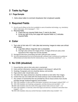 2 Tasks by Page
2.1 Page Sample
1. Add a close button to comment dropdowns that is keyboard useable
3 Required Fields
1. Are all cues for filling out the form available to users of assistive technology, e.g. mandatory
fields, help boxes, error messages? – 14.2
2. Required fields
a. Check that any required fields have (*) next to the label
b. At the top right of any form page with required fields is (*) indicates
required fields
4 Color
1. Test color to font ratio 4.5:1 ratio (also test removing images to make sure alt text
still passes)
a. Logo fails without image the text is unreadable
b. Use high color contrast for images of text. If images of text are used, a text
equivalent of the image must also be provided.
2. Distinguish links from surrounding text with sufficient color contrast.
3. Are links distinguished from surrounding text with sufficient color contrast and is additional
differentiation provided when the link receives focus, e.g. it becomes underlined? – 3.5
5 No CSS (disabled)
1. Ensure that the color to font color ratio is maintained.
2. Color and font information should be rendered in the browser’s default CSS.
3. Headings, Paragraphs and Lists should be obvious and sensible.
4. Page content order should make sense.
5. Text other than logos and banners should be rendered as text rather than images.
6. Content that was not visible with CSS should continue to be invisible without CSS.
7. Any content or functionality that was provided by CSS via mouse actions must also be
provided through keyboard-triggered event handlers.
8. With CSS disabled, is color and font information rendered in the browser's default CSS? -4.1
9. With CSS disabled, are headings, paragraphs, and lists obvious and sensible? – 4.2
10.With CSS disabled, does the order of the page content make sense as read? – 4.3
11.With CSS disabled, is most text, other than logos and banners, rendered in text rather than
images? – 4.4
12.With CSS disabled, does any content that was invisible before stay invisible? -4.5
 