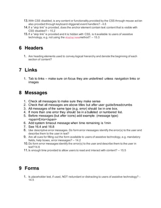 13.With CSS disabled, is any content or functionality provided by the CSS through mouse action
also provided through keyboard-triggered event handlers? - 4.6
14.If a “skip link” is provided, does the anchor element contain text content that is visible with
CSS disabled? – 15.2
15.If a “skip link” is provided and it is hidden with CSS, is it available to users of assistive
technology, e.g. not using the display:nonemethod? – 15.3
6 Headers
1. Are heading elements used to convey logical hierarchy and denote the beginning of each
section of content?
7 Links
1. Tab to links – make sure on focus they are underlined unless navigation links or
images
8 Messages
1. Check all messages to make sure they make sense
2. Check that all messages are above titles but after user guide/breadcrumbs
3. All messages of the same type (e.g. error) should be in one box.
4. If more than one error they should be in a bulleted or numbered list.
5. Before messages (but after icons) add example: (message type)
<span>Error</span>
6. Add system timeout message when time remaining is 1min
7. See 16.4 and 16.8
8. Use descriptive error messages. Do form error messages identify the error(s) to the user and
describe them to the user in text?
9. Are all cues for filling out the form available to users of assistive technology, e.g. mandatory
fields, help boxes, error messages? – 14.2
10.Do form error messages identify the error(s) to the user and describe them to the user in
text?14.6
11.Is enough time provided to allow users to read and interact with content? – 15.5
9 Forms
1. Is placeholder text, if used, NOT redundant or distracting to users of assistive technology? -
14.5
 