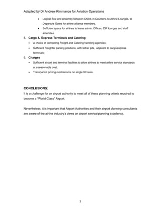 Adapted by Dr Andrew Kimmance for Aviation Operations
• Logical flow and proximity between Check-in Counters, to Airline Lounges, to
Departure Gates for airline alliance members.
• Sufficient space for airlines to lease admin. Offices, CIP lounges and staff
amenities.
5. Cargo & Express Terminals and Catering
• A choice of competing Freight and Catering handling agencies;
• Sufficient Freighter parking positions, with tether pits, adjacent to cargo/express
terminals;
6. Charges
• Sufficient airport and terminal facilities to allow airlines to meet airline service standards
at a reasonable cost;
• Transparent pricing mechanisms on single till basis.
CONCLUSIONS:
It is a challenge for an airport authority to meet all of these planning criteria required to
become a “World-Class” Airport.
Nevertheless, it is important that Airport Authorities and their airport planning consultants
are aware of the airline industry’s views on airport service/planning excellence.
3
 