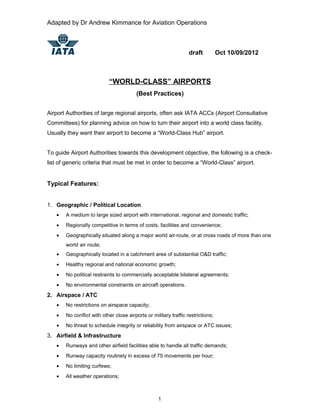Adapted by Dr Andrew Kimmance for Aviation Operations
draft Oct 10/09/2012
“WORLD-CLASS” AIRPORTS
(Best Practices)
Airport Authorities of large regional airports, often ask IATA ACCs (Airport Consultative
Committees) for planning advice on how to turn their airport into a world class facility.
Usually they want their airport to become a “World-Class Hub” airport.
To guide Airport Authorities towards this development objective, the following is a check-
list of generic criteria that must be met in order to become a “World-Class” airport.
Typical Features:
1. Geographic / Political Location
• A medium to large sized airport with international, regional and domestic traffic;
• Regionally competitive in terms of costs, facilities and convenience;
• Geographically situated along a major world air-route, or at cross roads of more than one
world air route;
• Geographically located in a catchment area of substantial O&D traffic;
• Healthy regional and national economic growth;
• No political restraints to commercially acceptable bilateral agreements;
• No environmental constraints on aircraft operations.
2. Airspace / ATC
• No restrictions on airspace capacity;
• No conflict with other close airports or military traffic restrictions;
• No threat to schedule integrity or reliability from airspace or ATC issues;
3. Airfield & Infrastructure
• Runways and other airfield facilities able to handle all traffic demands;
• Runway capacity routinely in excess of 75 movements per hour;
• No limiting curfews;
• All weather operations;
1
 