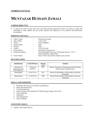 CURRICULUM VITAE
MUNTAZAR HUSSAIN JAMALI
CAREER OBJECTIVE
 To pursue my career as entry level with a fast track growing organization where I can utilize my skills and
knowledge in value addition and get worthy exposure and experience for my personal and professional
development
PERSONAL DETAILS:
 Father’s Name : Ghulam Raza Jamali
 Date of Birth : 5th Feb, 1993
 CNIC# : 41201-3680609-7
 Domicile/PRC : Dadu
 Religion : Islam
 Contact : +923313281336
 Email Address : alimuntazar15@gmail.com
 Residential Address : New Qasimabad Colony near T.B Hospital ward no. 5 UC-4
Taluka and District, Dadu Sindh.
 Postal Address : House # 8910, Second Floor, Bazarta Line, Karachi
QUALIFICATION
Qualification Grade/Division Passing
Year
Institute
Bachelor Of
Engineering (B.E
ELECTRICAL)
1st
Division
(69.20%)
2015 Mehran University of Engineering and Technology,
SZAB Campus, Khairpur Mir’s.
Intermediate A1 (85.72%) 2011 Board Of Intermediate And Secondary Education,
Hyderabad
Matriculation A1 (80.35%) 2008 Board Of Intermediate And Secondary Education,
Hyderabad
SKILLS AND EXPERTISE
 MS Office (Word, Excel, PowerPoint and Publisher )
 MATLAB (Introduction)
 ETAP (Introduction)
 Group Assistant | IEEE Mehran UET SZAB Campus Chapter | 2014-2015
 Team Leadership
 Negotiation
 Time Management
 Project Planning
LINGUISTIC SKILLS
 English, Urdu, Sindhi (Native)
 