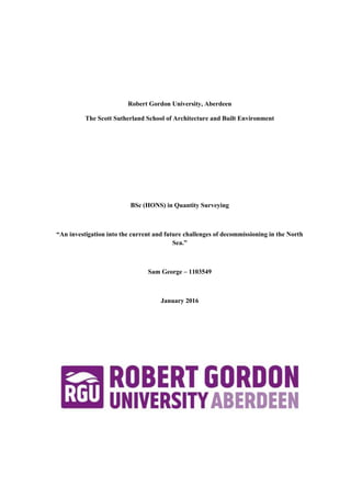 Robert Gordon University, Aberdeen
The Scott Sutherland School of Architecture and Built Environment
BSc (HONS) in Quantity Surveying
“An investigation into the current and future challenges of decommissioning in the North
Sea.”
Sam George – 1103549
January 2016
 