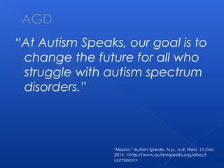 “At Autism Speaks, our goal is to
change the future for all who
struggle with autism spectrum
disorders.”
"Mission." Autism Speaks. N.p., n.d. Web. 15 Dec.
2014. <http://www.autismspeaks.org/about-
us/mission>.
 