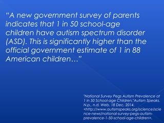 “A new government survey of parents
indicates that 1 in 50 school-age
children have autism spectrum disorder
(ASD). This is significantly higher than the
official government estimate of 1 in 88
American children…”
"National Survey Pegs Autism Prevalence at
1 in 50 School-age Children."Autism Speaks.
N.p., n.d. Web. 18 Dec. 2014.
<http://www.autismspeaks.org/science/scie
nce-news/national-survey-pegs-autism-
prevalence-1-50-school-age-children>.
 