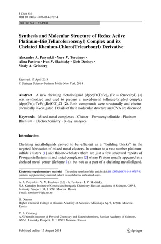 ORIGINAL PAPER
Synthesis and Molecular Structure of Redox Active
Platinum–Bis(Telluroferrocenyl) Complex and its
Chelated Rhenium-Chloro(Tricarbonyl) Derivative
Alexander A. Pasynskii • Yury V. Torubaev •
Alina Pavlova • Ivan V. Skabitsky • Gleb Denisov •
Vitaly A. Grinberg
Received: 17 April 2014
Ó Springer Science+Business Media New York 2014
Abstract A new chelating metalloligand (dppe)Pt(TeFc)2 (Fc = ferrocenyl) (1)
was synthesized and used to prepare a mixed-metal tellurate-brigded complex
(dppe)Pt(l-TeFc)2Re(CO)3Cl (2). Both compounds were structurally and electro-
chemically investigated. Details of their molecular structure and CVA are discussed.
Keywords Mixed-metal complexes Á Cluster Á Ferrocenyltelluride Á Platinum Á
Rhenium Á Electrochemistry Á X-ray analyses
Introduction
Chelating metalloligands proved to be efﬁcient as a ‘‘building blocks’’ in the
targeted fabrication of mixed-metal clusters. In contrast to a vast number platinum-
sulﬁde clusters [1] and thiolate-chelates there are just a few structural reports of
Pt-organotellurium mixed metal complexes [2] where Pt atom usually appeared as a
chelated metal center (Scheme 1a), but not as a part of a chelating metalloligand.
Electronic supplementary material The online version of this article (doi:10.1007/s10876-014-0767-4)
contains supplementary material, which is available to authorized users.
A. A. Pasynskii Á Y. V. Torubaev (&) Á A. Pavlova Á I. V. Skabitsky
N.S. Kurnakov Institute of General and Inorganic Chemistry, Russian Academy of Sciences, GSP-1,
Leninsky Prospect, 31, 119991 Moscow, Russia
e-mail: torubaev@igic.ras.ru
G. Denisov
Higher Chemical College of Russian Academy of Sciences, Miusskaya Sq. 9, 125047 Moscow,
Russia
V. A. Grinberg
A.N.Frumkin Institute of Physical Chemistry and Electrochemistry, Russian Academy of Sciences,
GSP-1, Leninsky Prospect, 31, 119991 Moscow, Russia
123
J Clust Sci
DOI 10.1007/s10876-014-0767-4
 