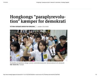 10/1/2014 Hongkongs "paraplyrevolution" kæmper for demokrati | Kristeligt Dagblad
http://www.kristeligt-dagblad.dk/udland/2014-10-01/%E2%80%9Ddet-er-vores-ansvar-k%C3%A6mpe-demokrati%E2%80%9D 1/8
VI​CTO​RIA SI​ERS​BÆK SKRI​VER FRA HONG​KONG 1. ok​to​ber 2014 00:00
Hongkongs "paraplyrevolu-
tion" kæmper for demokrati
Hundredevis af skoleelever deltager sammen universitetsstuderende i demonstrationerne for demokrati.
Foto: Tyrone Siu / Scanpix
 