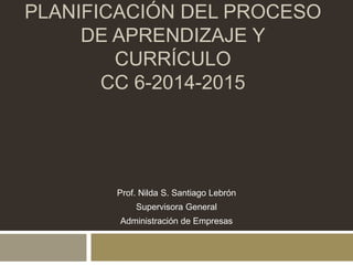 PLANIFICACIÓN DEL PROCESO 
DE APRENDIZAJE Y 
CURRÍCULO 
CC 6-2014-2015 
Prof. Nilda S. Santiago Lebrón 
Supervisora General 
Administración de Empresas 
 