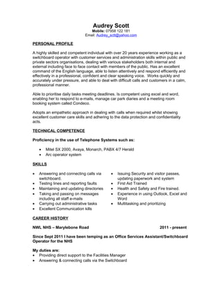 Audrey Scott
Mobile: 07958 122 181
Email: Audrey_sctt@yahoo.com
PERSONAL PROFILE
A highly skilled and competent individual with over 20 years experience working as a
switchboard operator with customer services and administration skills within public and
private sectors organisations, dealing with various stakeholders both internal and
external including face to face contact with members of the public. Has an excellent
command of the English language, able to listen attentively and respond efficiently and
effectively in a professional, confident and clear speaking voice. Works quickly and
accurately under pressure, and able to deal with difficult calls and customers in a calm,
professional manner.
Able to prioritise daily tasks meeting deadlines. Is competent using excel and word,
enabling her to respond to e-mails, manage car park diaries and a meeting room
booking system called Condeco.
Adopts an empathetic approach in dealing with calls when required whilst showing
excellent customer care skills and adhering to the data protection and confidentiality
acts.
TECHNICAL COMPETENCE
Proficiency in the use of Telephone Systems such as:
• Mitel SX 2000, Avaya, Monarch, PABX 4/7 Herald
• Arc operator system
SKILLS
• Answering and connecting calls via
switchboard.
• Issuing Security and visitor passes,
updating paperwork and system
• Testing lines and reporting faults • First Aid Trained
• Maintaining and updating directories • Health and Safety and Fire trained.
• Taking and passing on messages
including all staff e-mails
• Experience in using Outlook, Excel and
Word
• Carrying out administrative tasks • Multitasking and prioritizing
• Excellent Communication kills
CAREER HISTORY
NWL NHS – Marylebone Road 2011 - present
Since Sept 2011 I have been temping as an Office Services Assistant/Switchboard
Operator for the NHS
My duties are:
• Providing direct support to the Facilities Manager
• Answering & connecting calls via the Switchboard
 