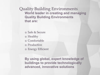  Safe & Secure
 Healthy
 Comfortable
 Productive
 Energy Efficient
Quality Building Environments
World leader in creating and managing
Quality Building Environments
that are:
By using global, expert knowledge of
buildings to provide technologically
advanced, innovative solutions
 