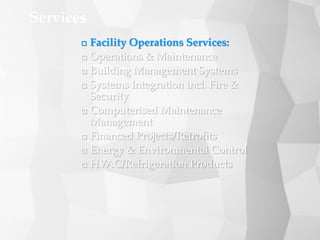  Facility Operations Services:
 Operations & Maintenance
 Building Management Systems
 Systems Integration incl. Fire &
Security
 Computerised Maintenance
Management
 Financed Projects/Retrofits
 Energy & Environmental Control
 HVAC/Refrigeration Products
Services
 