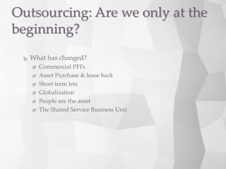  What has changed?
 Commercial PFI’s
 Asset Purchase & lease back
 Short term lets
 Globalisation
 People are the asset
 The Shared Service Business Unit
Outsourcing: Are we only at the
beginning?
 