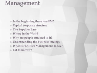  In the beginning there was FM?
 Typical corporate structure
 The Supplier Base!
 Where in the World
 Why are people attracted to It?
 Understanding the business strategy
 What is Facilities Management Today?
 FM tomorrow?
Management
 