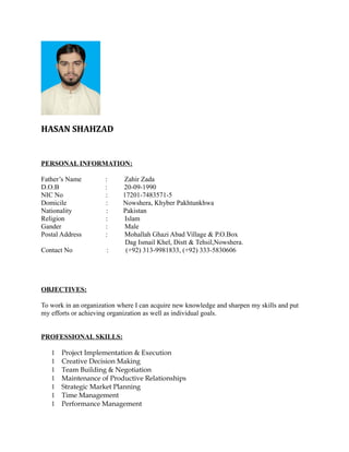 HASAN SHAHZAD
PERSONAL INFORMATION:
Father’s Name : Zahir Zada
D.O.B : 20-09-1990
NIC No : 17201-7483571-5
Domicile : Nowshera, Khyber Pakhtunkhwa
Nationality : Pakistan
Religion : Islam
Gander : Male
Postal Address : Mohallah Ghazi Abad Village & P.O.Box
Dag Ismail Khel, Distt & Tehsil,Nowshera.
Contact No : (+92) 313-9981833, (+92) 333-5830606
OBJECTIVES:
To work in an organization where I can acquire new knowledge and sharpen my skills and put
my efforts or achieving organization as well as individual goals.
PROFESSIONAL SKILLS:
1 Project Implementation & Execution
1 Creative Decision Making
1 Team Building & Negotiation
1 Maintenance of Productive Relationships
1 Strategic Market Planning
1 Time Management
1 Performance Management
 