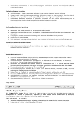  Information dissemination on new initiatives/regular instructions received from Corporate office &
ensuring compliance
Marketing Related Functions
 Improving Bank's share in a Business segment in the State by mapping Lending potential
 Designing and implementing strategic business development plans for augmenting the business volume
 Allocation and preparation of yearly targeted Budget and evolving means to attain them
 Formulating Marketing strategies to generate awareness on the various initiatives/products by
organizing special drives, interactive platforms between bank and customer,
Business Development functions
 Developing new clients relations for securing profitable business
 Organizing promotional programs & participating in various exhibitions for greater brand visibility & lead
generation
 Carrying out monthly performance tracking of all channels utilized for driving business
 Preparation of business data
 Data analysis to assess growth, productivity and measures to be taken to address challenging areas
Operations/administrative functions
 Information dissemination on all new initiatives and regular instructions received from our Corporate
office and ensuring compliance
Awards & Achievements –
1. Received appreciation from Channel Head for implementing marketing support initiatives to achieve
budgeted targets consecutively for 2 years
2. Received momento and certification from NABARD for effective use of marketing mix for leveraging
performance of a specific product designed by them
3. Developed and maintained an internal website in collaboration with IT to ensure effective internal
communication on product line, marketing strategies, expectations, budgeted goals and way forward
4. Developed quarterly in-house journal “Grameen Udyog”
5. Have hosted programs attended by our Hon’ Union Finance Minister, Chairman of SBI, top level
functionaries, media on several occasions
6. Nodal officer for the State for a prestigious Govt of India Project in collaboration with SBI
7. Have secured first Position in University with record breaking marks in Masters and received Gold Medal
8. Have secured first Position in Post Graduate Diploma in Business Management from a premier institute
IISWBM and was awarded silver medal
9. Have secured second position in 2 National Level Debate Competitions
Early career –
June 2006 –June 2007 (CARE international Project).
Job Role - Project Coordinator
Key Responsibility Areas –Overall Incharge for implementing an internationally funded project on integrated
development for ‘Women in prostitution’ operating in West Bengal though organisation of interactive
workshops,awareness drives and extensive training to achieve results.
Team Size handled - 30 members.
 Imparting detailed training on the Project to supervisory staff and evaluating training outcomes
 Preparation of training material based on felt needs
 