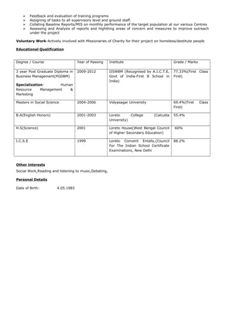  Feedback and evaluation of training programs
 Assigning of tasks to all supervisory level and ground staff.
 Collating Baseline Reports/MIS on monthly performance of the target population at our various Centres
 Assessing and Analysis of reports and highliting areas of concern and measures to improve outreach
under the project
Voluntary Work-Actively involved with Missionaries of Charity for their project on homeless/destitute people
Educational Qualification
Degree / Course Year of Passing Institute Grade / Marks
3 year Post Graduate Diploma in
Business Management(PGDBM)
Specialization: Human
Resource Management &
Marketing
2009-2012 IISWBM (Recognised by A.I.C.T.E,
Govt of India-First B School in
India)
77.33%(First Class
First)
Masters in Social Science 2004-2006 Vidyasagar University 69.4%(First Class
First)
B.A(English Honors) 2001-2003 Loreto College (Calcutta
University)
55.4%
H.S(Science) 2001 Loreto House(West Bengal Council
of Higher Secondary Education)
60%
I.C.S.E 1999 Loreto Convent Entally,(Council
For The Indian School Certificate
Examinations, New Delhi
88.2%
Other interests
Social Work,Reading and listening to music,Debating,
Personal Details
Date of Birth: 4.05.1983
 