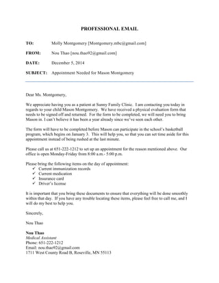 PROFESSIONAL EMAIL
TO: Molly Montgomery [Montgomery.mbc@gmail.com]
FROM: Nou Thao [nou.thao92@gmail.com]
DATE: December 5, 2014
SUBJECT: Appointment Needed for Mason Montgomery
Dear Ms. Montgomery,
We appreciate having you as a patient at Sunny Family Clinic. I am contacting you today in
regards to your child Mason Montgomery. We have received a physical evaluation form that
needs to be signed off and returned. For the form to be completed, we will need you to bring
Mason in. I can’t believe it has been a year already since we’ve seen each other.
The form will have to be completed before Mason can participate in the school’s basketball
program, which begins on January 3. This will help you, so that you can set time aside for this
appointment instead of being rushed at the last minute.
Please call us at 651-222-1212 to set up an appointment for the reason mentioned above. Our
office is open Monday-Friday from 8:00 a.m.- 5:00 p.m.
Please bring the following items on the day of appointment:
 Current immunization records
 Current medication
 Insurance card
 Driver’s license
It is important that you bring these documents to ensure that everything will be done smoothly
within that day. If you have any trouble locating these items, please feel free to call me, and I
will do my best to help you.
Sincerely,
Nou Thao
Nou Thao
Medical Assistant
Phone: 651-222-1212
Email: nou.thao92@gmail.com
1711 West County Road B, Roseville, MN 55113
 