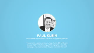 PAUL KLEIN
GOVERNMENT AFFAIRS AND CITIZEN ENGAGEMENT
“I became the creative services manager for the City of Reno in
January of 2014. The following portfolio highlights a few of the
campaigns I’ve implemented in the year I served in this role.”
 