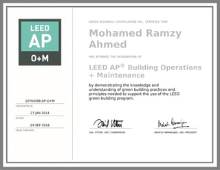 10764586-AP-O+M
CREDENTIAL ID
27 JAN 2014
ISSUED
24 SEP 2018
VALID THROUGH
GREEN BUSINESS CERTIFICATION INC. CERTIFIES THAT
Mohamed Ramzy
Ahmed
HAS ATTAINED THE DESIGNATION OF
LEED AP® Building Operations
+ Maintenance
by demonstrating the knowledge and
understanding of green building practices and
principles needed to support the use of the LEED
green building program.
GAIL VITTORI, GBCI CHAIRPERSON MAHESH RAMANUJAM, GBCI PRESIDENT
 