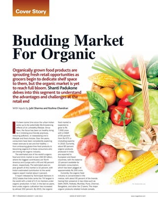 30 • PROGRESSIVE GROCER • June 2013	 AHEAD OF WHAT’S NEXT	 www.imagesfood.com
Organically grown food products are
sprouting fresh retail opportunities as
grocers begin to dedicate shelf space
to them, but the organic market is yet
to reach full bloom. Shanti Padukone
delves into this segment to understand
the advantages and challenges at the
retail end
With inputs by Juhi Sharma and Roshna Chandran
Cover Story
Pix: shutterstock.com
Budding Market
For Organic
I
t’s been some time since the urban Indian
woke up to the potentially life-threatening
effects of an unhealthy lifestyle. Since
then, the focus has been on healthy living,
be it imbibing eco-friendly practices,
reducing pollution, or reassessing one’s
lifestyle and food choices. Over the years,
consumers have been consistently exploring
newer avenues to eat and live healthy -—
from embracing gluten-free food products to
becoming vegans.It is these consumers who
are driving the organic industry.
The estimated size of the world’s organic
food and drink market is over USD 60 billion,
where the biggest contributors are North
America and Europe with a 49 and 48 percent
share, respectively. The estimated year-on-
year growth of this market is 10 percent, with
India’s estimated contribution to the world
organic export market about 1 percent.
A report released by Technopak Advisors in
2012 states that India ranks the 7th largest in
the world with a total of 1.5 mn hectare under
organic production. In fact, in the last six years,
land under organic cultivation has increased
by almost 250 percent. By 2015, the organic
food market is
expected to
grow to Rs
7,000 crore
with a CAGR
of 60 percent
from Rs 675 cr
(including exports)
in 2010. Currently,
about 85 percent
organic products
produced in India
are exported to
European and Asian
countries, with the balance
15 percent available for
domestic consumption,
which has been pegged at
approximately Rs 200 crore.
Currently, the organic food
industry is concentrated in the
metros, with about 95 percent of the brands
having their presence in top cities such as
Delhi (NCR), Kolkata, Mumbai, Pune, Chennai,
Bangalore, and other tier 2 towns. The major
organic products retailed include cereals,
 