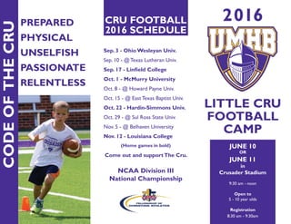 2016
LITTLE CRU
FOOTBALL
CAMP
JUNE 10
OR
JUNE 11
in
Crusader Stadium
9:30 am - noon
Open to
5 - 10 year olds
Registration
8:30 am - 9:30am
PREPARED
PHYSICAL
UNSELFISH
PASSIONATE
RELENTLESS
CODEOFTHECRU
CRU FOOTBALL
2016 SCHEDULE
Sep. 3 - Ohio Wesleyan Univ.
Sep. 10 - @ Texas Lutheran Univ.
Sep. 17 - Linfield College
Oct. 1 - McMurry University
Oct. 8 - @ Howard Payne Univ.
Oct. 15 - @ East Texas Baptist Univ.
Oct. 22 - Hardin-Simmons Univ.
Oct. 29 - @ Sul Ross State Univ.
Nov. 5 - @ Belhaven University
Nov. 12 - Louisiana College
(Home games in bold)
Come out and supportThe Cru.
NCAA Division III
National Championship
 