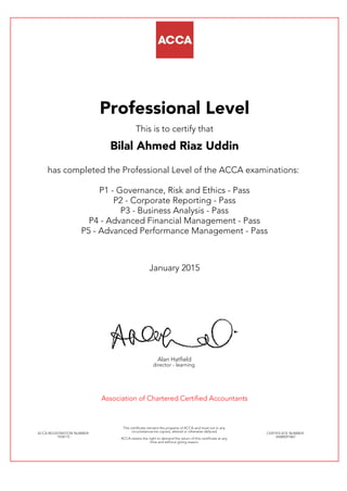 Professional Level
This is to certify that
Bilal Ahmed Riaz Uddin
has completed the Professional Level of the ACCA examinations:
P1 - Governance, Risk and Ethics - Pass
P2 - Corporate Reporting - Pass
P3 - Business Analysis - Pass
P4 - Advanced Financial Management - Pass
P5 - Advanced Performance Management - Pass
January 2015
Alan Hatfield
director - learning
Association of Chartered Certified Accountants
ACCA REGISTRATION NUMBER:
1934115
This certificate remains the property of ACCA and must not in any
circumstances be copied, altered or otherwise defaced.
ACCA retains the right to demand the return of this certificate at any
time and without giving reason.
CERTIFICATE NUMBER:
34688591867
 