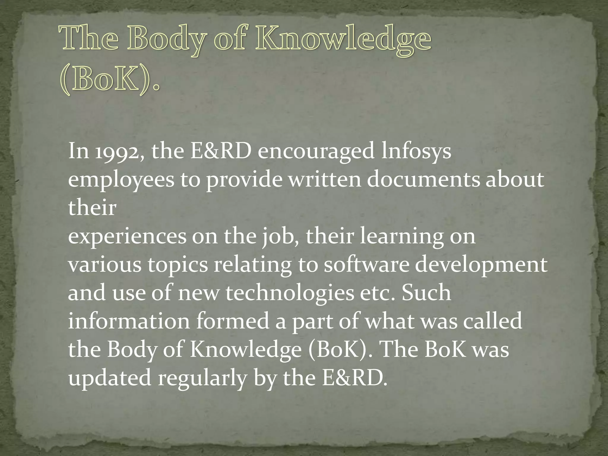 In 1992, the E&RD encouraged lnfosys
employees to provide written documents about
their
experiences on the job, their learning on
various topics relating to software development
and use of new technologies etc. Such
information formed a part of what was called
the Body of Knowledge (BoK). The BoK was
updated regularly by the E&RD.
 
