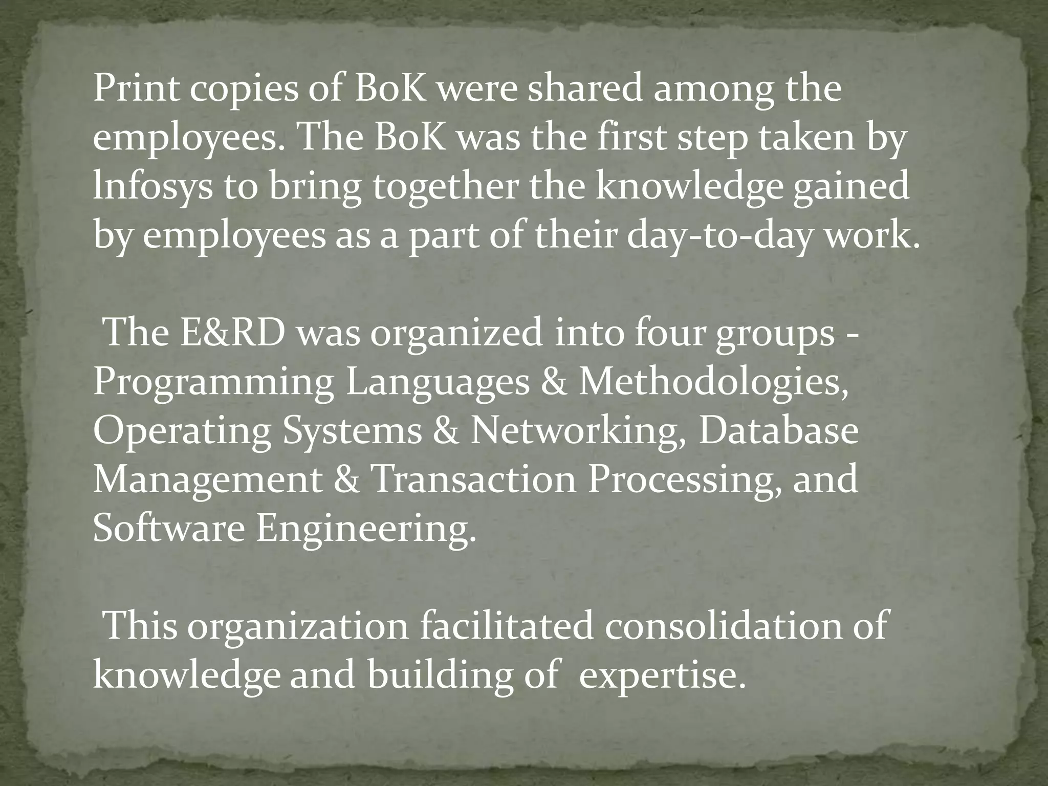 Print copies of BoK were shared among the
employees. The BoK was the first step taken by
lnfosys to bring together the knowledge gained
by employees as a part of their day-to-day work.
The E&RD was organized into four groups -
Programming Languages & Methodologies,
Operating Systems & Networking, Database
Management & Transaction Processing, and
Software Engineering.
This organization facilitated consolidation of
knowledge and building of expertise.
 