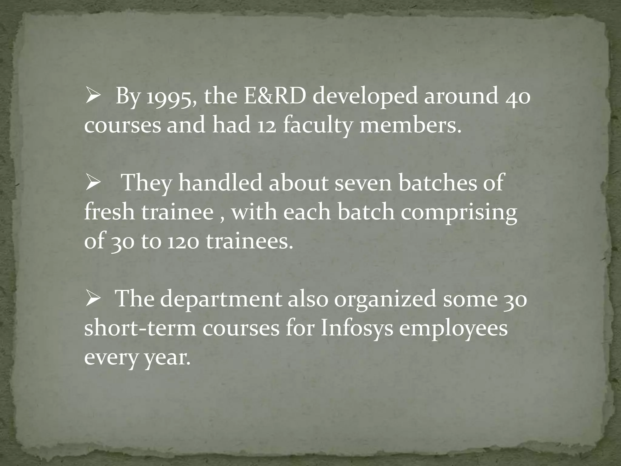 By 1995, the E&RD developed around 40
courses and had 12 faculty members.
 They handled about seven batches of
fresh trainee , with each batch comprising
of 30 to 120 trainees.
 The department also organized some 30
short-term courses for Infosys employees
every year.
 