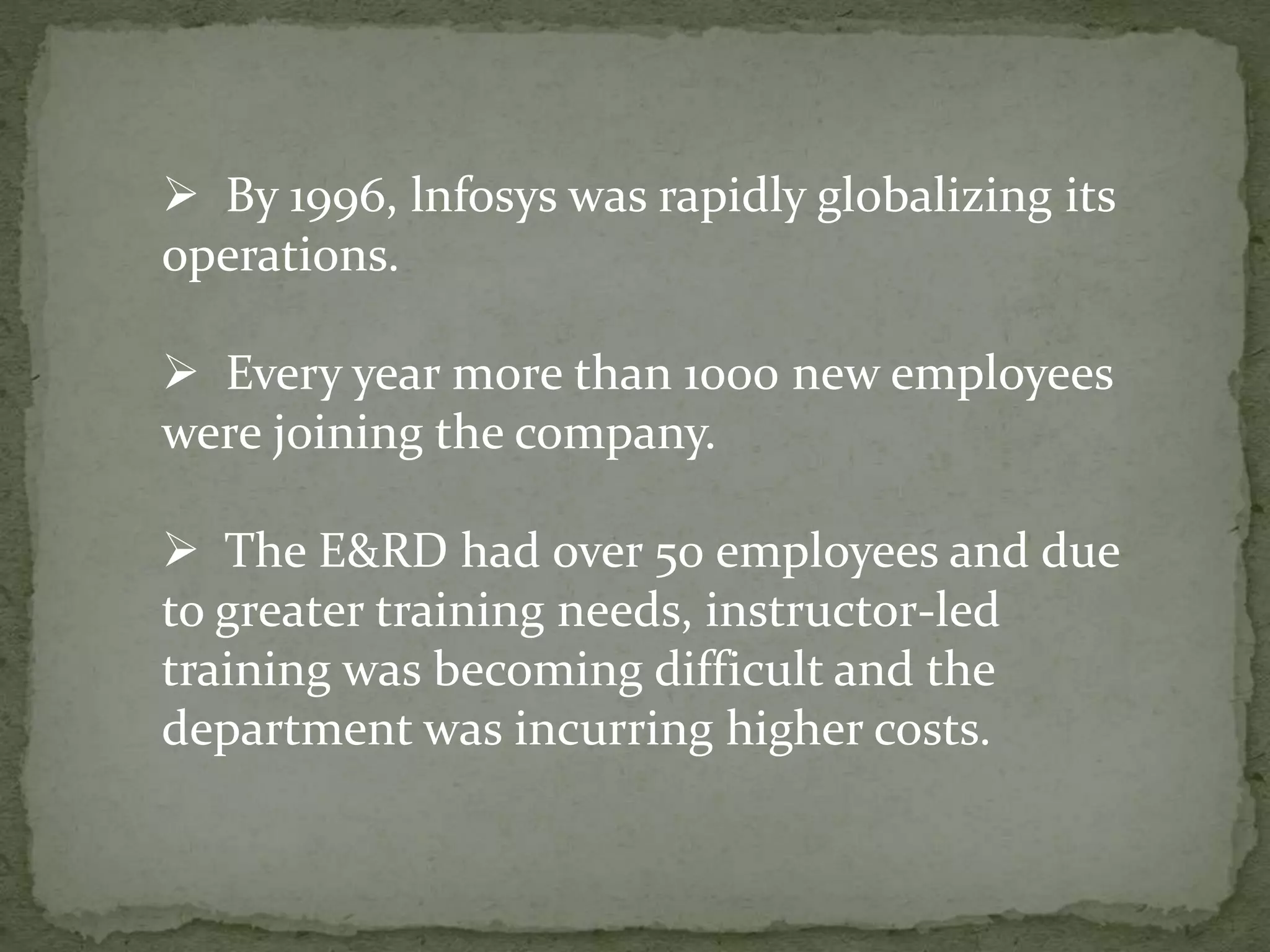  By 1996, lnfosys was rapidly globalizing its
operations.
 Every year more than 1000 new employees
were joining the company.
 The E&RD had over 50 employees and due
to greater training needs, instructor-led
training was becoming difficult and the
department was incurring higher costs.
 