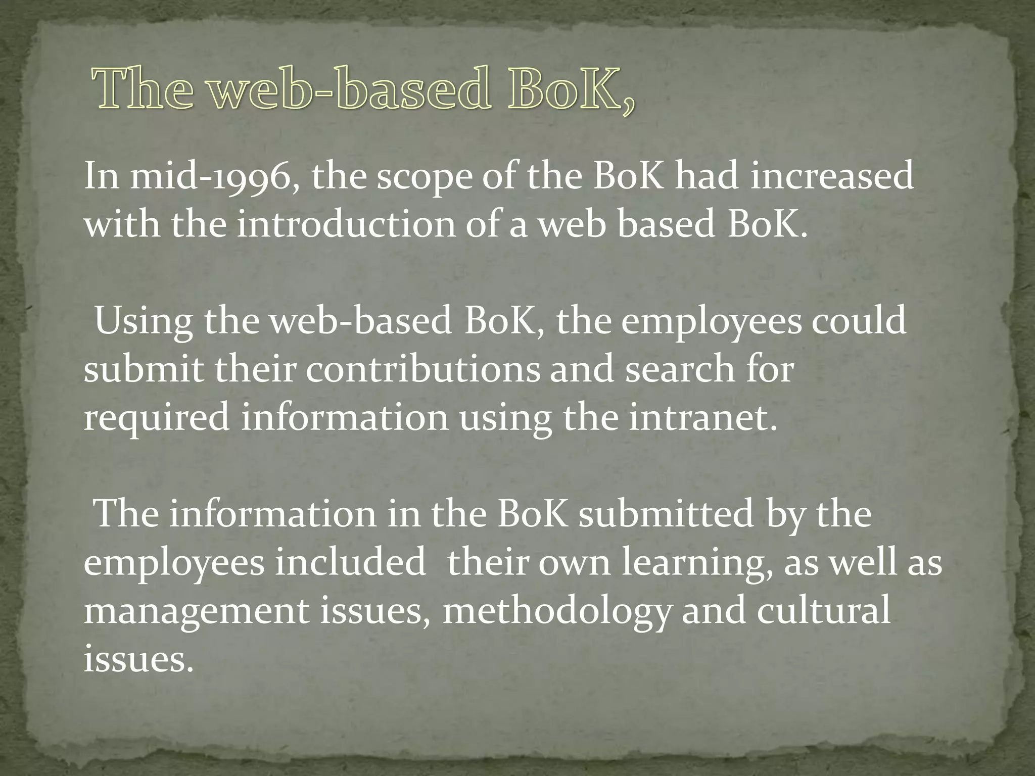 In mid-1996, the scope of the BoK had increased
with the introduction of a web based BoK.
Using the web-based BoK, the employees could
submit their contributions and search for
required information using the intranet.
The information in the BoK submitted by the
employees included their own learning, as well as
management issues, methodology and cultural
issues.
 