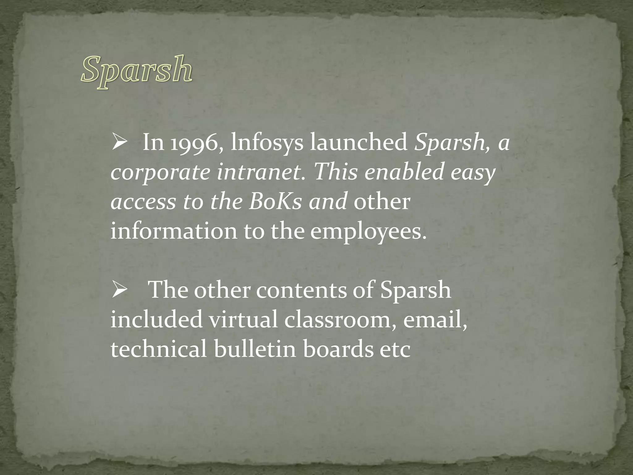  In 1996, lnfosys launched Sparsh, a
corporate intranet. This enabled easy
access to the BoKs and other
information to the employees.
 The other contents of Sparsh
included virtual classroom, email,
technical bulletin boards etc
 