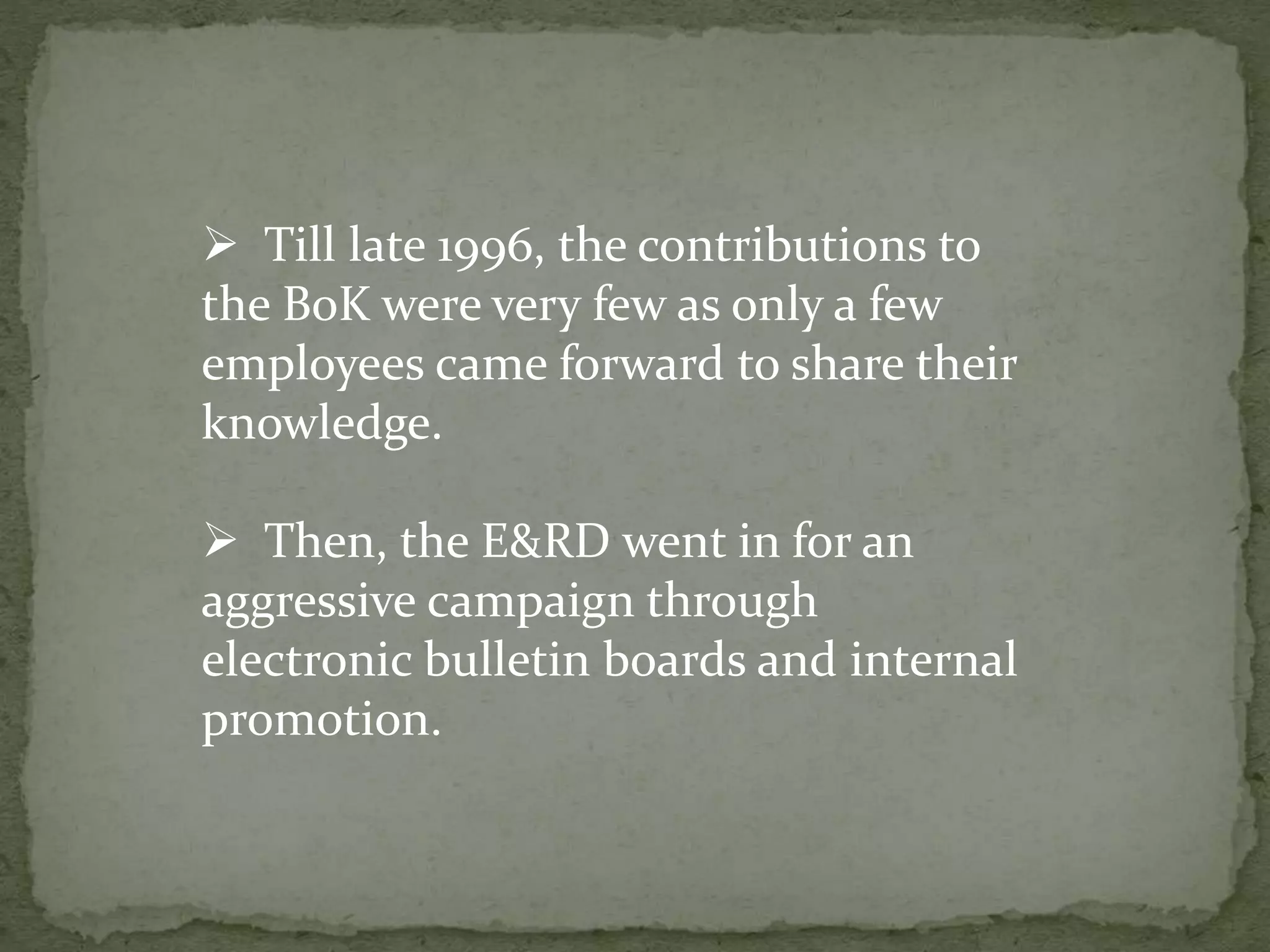  Till late 1996, the contributions to
the BoK were very few as only a few
employees came forward to share their
knowledge.
 Then, the E&RD went in for an
aggressive campaign through
electronic bulletin boards and internal
promotion.
 