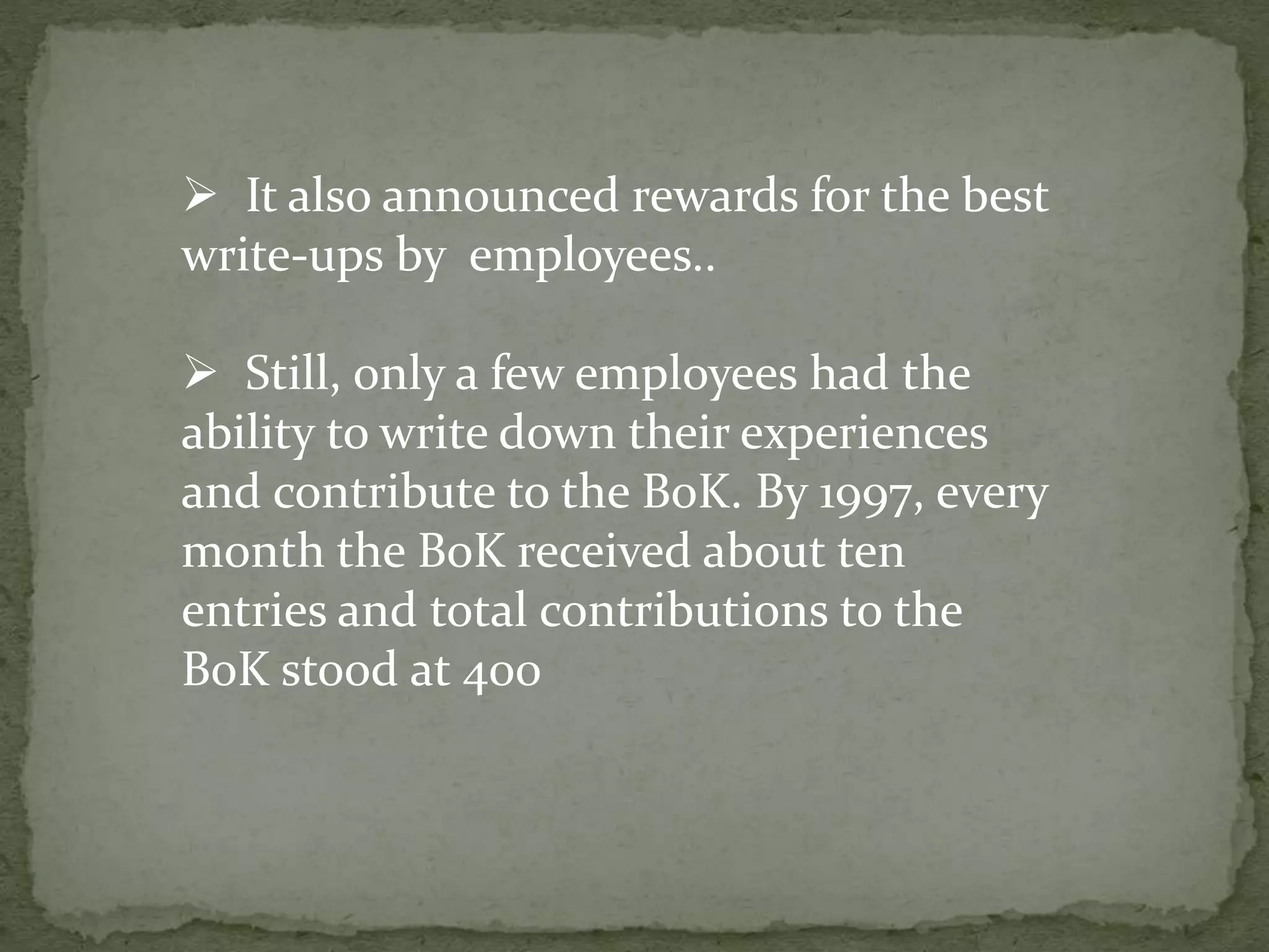  It also announced rewards for the best
write-ups by employees..
 Still, only a few employees had the
ability to write down their experiences
and contribute to the BoK. By 1997, every
month the BoK received about ten
entries and total contributions to the
BoK stood at 400
 